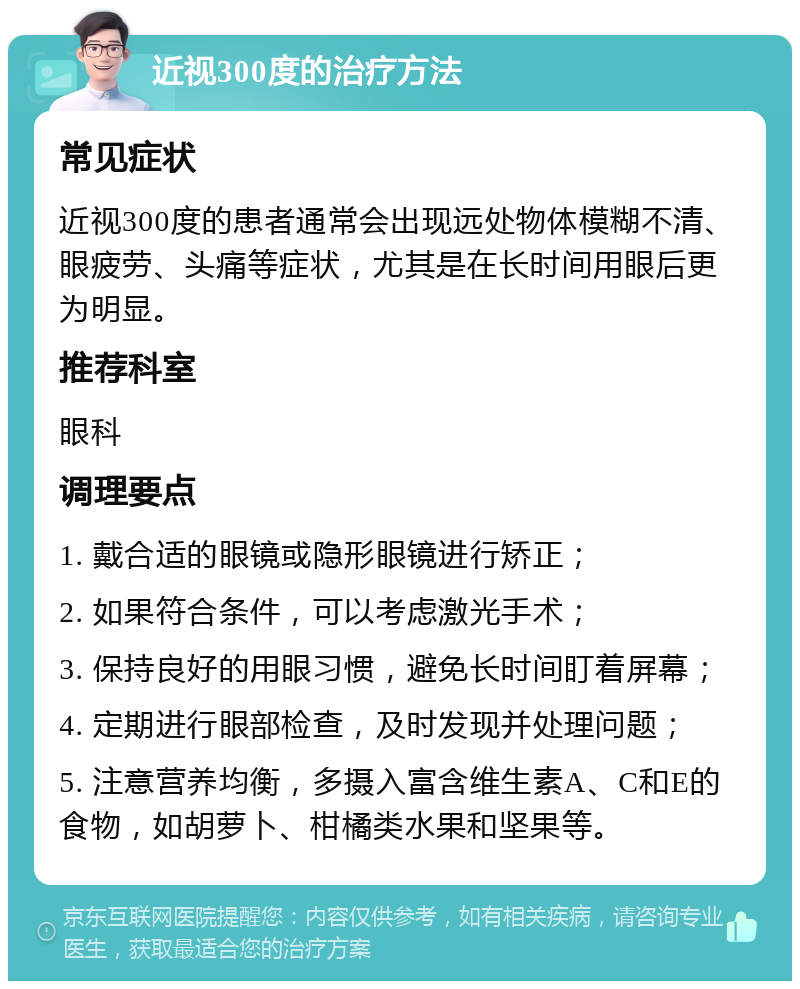 近视300度的治疗方法 常见症状 近视300度的患者通常会出现远处物体模糊不清、眼疲劳、头痛等症状，尤其是在长时间用眼后更为明显。 推荐科室 眼科 调理要点 1. 戴合适的眼镜或隐形眼镜进行矫正； 2. 如果符合条件，可以考虑激光手术； 3. 保持良好的用眼习惯，避免长时间盯着屏幕； 4. 定期进行眼部检查，及时发现并处理问题； 5. 注意营养均衡，多摄入富含维生素A、C和E的食物，如胡萝卜、柑橘类水果和坚果等。