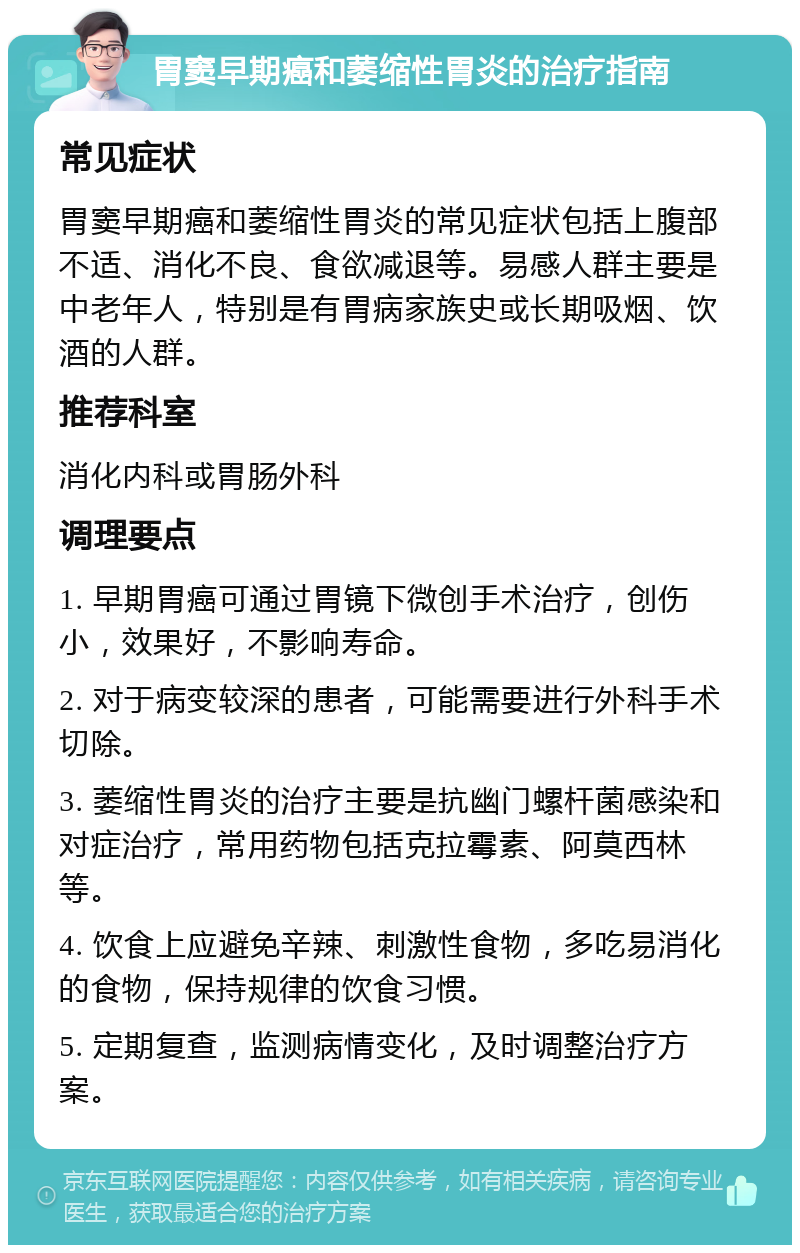 胃窦早期癌和萎缩性胃炎的治疗指南 常见症状 胃窦早期癌和萎缩性胃炎的常见症状包括上腹部不适、消化不良、食欲减退等。易感人群主要是中老年人，特别是有胃病家族史或长期吸烟、饮酒的人群。 推荐科室 消化内科或胃肠外科 调理要点 1. 早期胃癌可通过胃镜下微创手术治疗，创伤小，效果好，不影响寿命。 2. 对于病变较深的患者，可能需要进行外科手术切除。 3. 萎缩性胃炎的治疗主要是抗幽门螺杆菌感染和对症治疗，常用药物包括克拉霉素、阿莫西林等。 4. 饮食上应避免辛辣、刺激性食物，多吃易消化的食物，保持规律的饮食习惯。 5. 定期复查，监测病情变化，及时调整治疗方案。