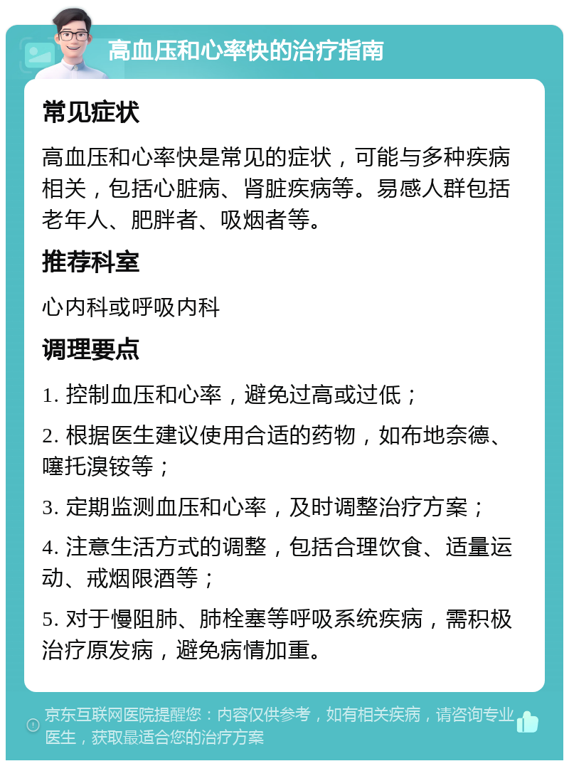 高血压和心率快的治疗指南 常见症状 高血压和心率快是常见的症状，可能与多种疾病相关，包括心脏病、肾脏疾病等。易感人群包括老年人、肥胖者、吸烟者等。 推荐科室 心内科或呼吸内科 调理要点 1. 控制血压和心率，避免过高或过低； 2. 根据医生建议使用合适的药物，如布地奈德、噻托溴铵等； 3. 定期监测血压和心率，及时调整治疗方案； 4. 注意生活方式的调整，包括合理饮食、适量运动、戒烟限酒等； 5. 对于慢阻肺、肺栓塞等呼吸系统疾病，需积极治疗原发病，避免病情加重。