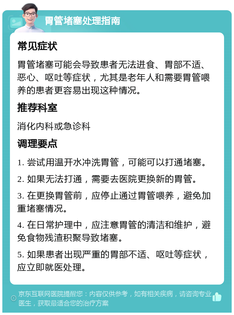 胃管堵塞处理指南 常见症状 胃管堵塞可能会导致患者无法进食、胃部不适、恶心、呕吐等症状，尤其是老年人和需要胃管喂养的患者更容易出现这种情况。 推荐科室 消化内科或急诊科 调理要点 1. 尝试用温开水冲洗胃管，可能可以打通堵塞。 2. 如果无法打通，需要去医院更换新的胃管。 3. 在更换胃管前，应停止通过胃管喂养，避免加重堵塞情况。 4. 在日常护理中，应注意胃管的清洁和维护，避免食物残渣积聚导致堵塞。 5. 如果患者出现严重的胃部不适、呕吐等症状，应立即就医处理。