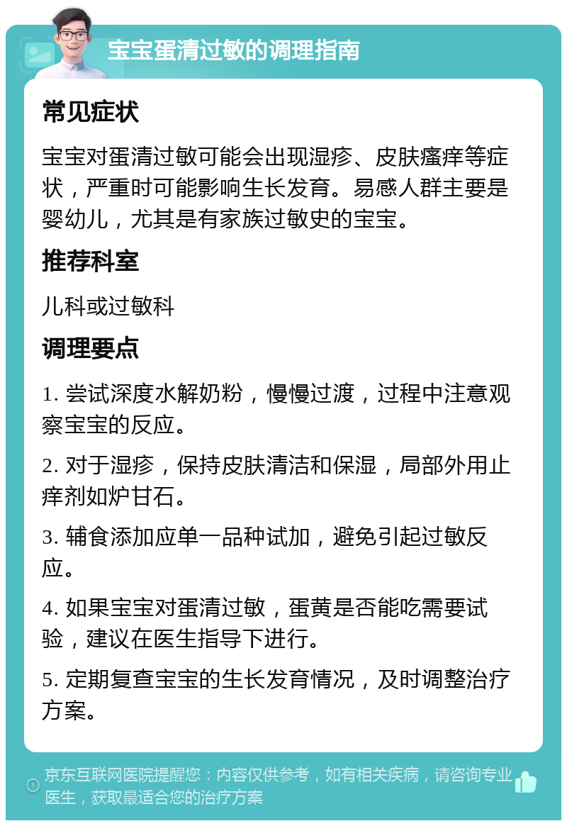 宝宝蛋清过敏的调理指南 常见症状 宝宝对蛋清过敏可能会出现湿疹、皮肤瘙痒等症状，严重时可能影响生长发育。易感人群主要是婴幼儿，尤其是有家族过敏史的宝宝。 推荐科室 儿科或过敏科 调理要点 1. 尝试深度水解奶粉，慢慢过渡，过程中注意观察宝宝的反应。 2. 对于湿疹，保持皮肤清洁和保湿，局部外用止痒剂如炉甘石。 3. 辅食添加应单一品种试加，避免引起过敏反应。 4. 如果宝宝对蛋清过敏，蛋黄是否能吃需要试验，建议在医生指导下进行。 5. 定期复查宝宝的生长发育情况，及时调整治疗方案。