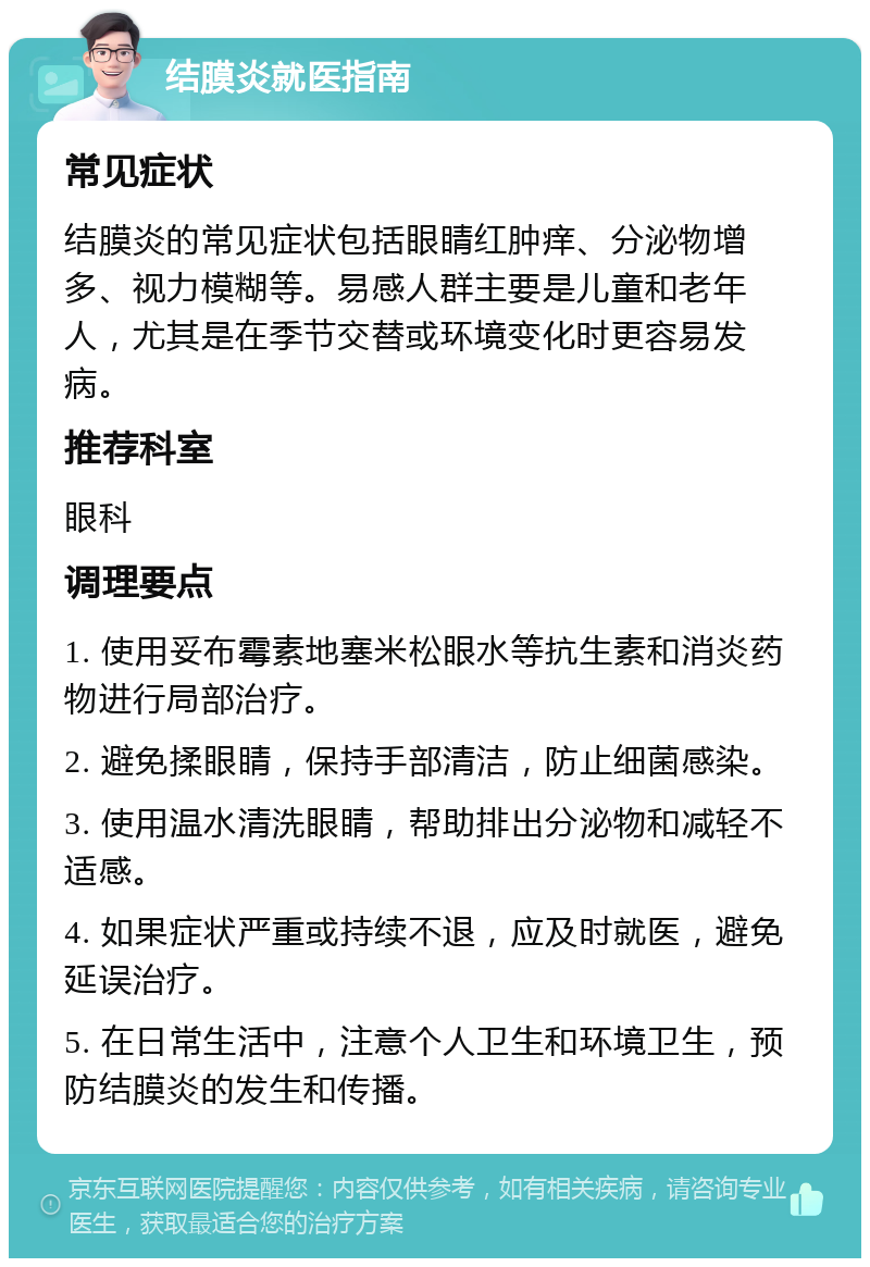 结膜炎就医指南 常见症状 结膜炎的常见症状包括眼睛红肿痒、分泌物增多、视力模糊等。易感人群主要是儿童和老年人，尤其是在季节交替或环境变化时更容易发病。 推荐科室 眼科 调理要点 1. 使用妥布霉素地塞米松眼水等抗生素和消炎药物进行局部治疗。 2. 避免揉眼睛，保持手部清洁，防止细菌感染。 3. 使用温水清洗眼睛，帮助排出分泌物和减轻不适感。 4. 如果症状严重或持续不退，应及时就医，避免延误治疗。 5. 在日常生活中，注意个人卫生和环境卫生，预防结膜炎的发生和传播。