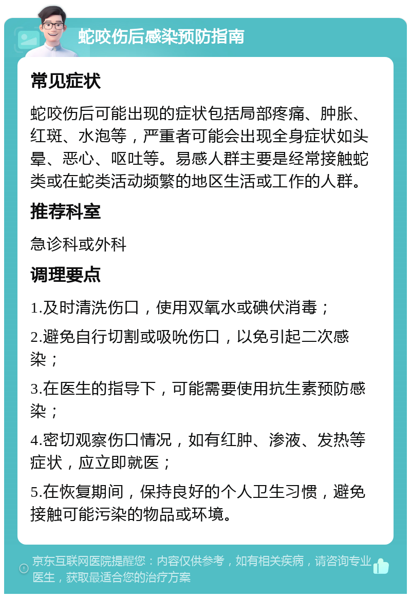 蛇咬伤后感染预防指南 常见症状 蛇咬伤后可能出现的症状包括局部疼痛、肿胀、红斑、水泡等，严重者可能会出现全身症状如头晕、恶心、呕吐等。易感人群主要是经常接触蛇类或在蛇类活动频繁的地区生活或工作的人群。 推荐科室 急诊科或外科 调理要点 1.及时清洗伤口，使用双氧水或碘伏消毒； 2.避免自行切割或吸吮伤口，以免引起二次感染； 3.在医生的指导下，可能需要使用抗生素预防感染； 4.密切观察伤口情况，如有红肿、渗液、发热等症状，应立即就医； 5.在恢复期间，保持良好的个人卫生习惯，避免接触可能污染的物品或环境。