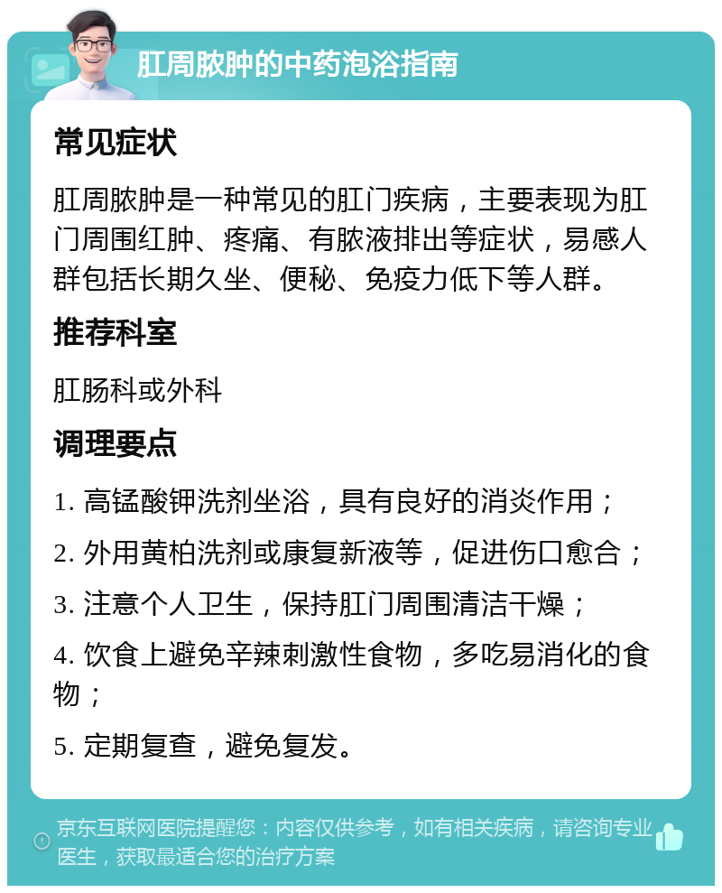 肛周脓肿的中药泡浴指南 常见症状 肛周脓肿是一种常见的肛门疾病，主要表现为肛门周围红肿、疼痛、有脓液排出等症状，易感人群包括长期久坐、便秘、免疫力低下等人群。 推荐科室 肛肠科或外科 调理要点 1. 高锰酸钾洗剂坐浴，具有良好的消炎作用； 2. 外用黄柏洗剂或康复新液等，促进伤口愈合； 3. 注意个人卫生，保持肛门周围清洁干燥； 4. 饮食上避免辛辣刺激性食物，多吃易消化的食物； 5. 定期复查，避免复发。