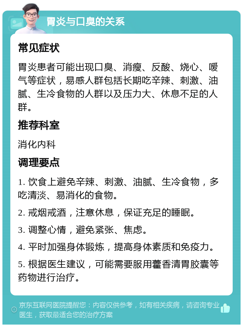 胃炎与口臭的关系 常见症状 胃炎患者可能出现口臭、消瘦、反酸、烧心、嗳气等症状，易感人群包括长期吃辛辣、刺激、油腻、生冷食物的人群以及压力大、休息不足的人群。 推荐科室 消化内科 调理要点 1. 饮食上避免辛辣、刺激、油腻、生冷食物，多吃清淡、易消化的食物。 2. 戒烟戒酒，注意休息，保证充足的睡眠。 3. 调整心情，避免紧张、焦虑。 4. 平时加强身体锻炼，提高身体素质和免疫力。 5. 根据医生建议，可能需要服用藿香清胃胶囊等药物进行治疗。