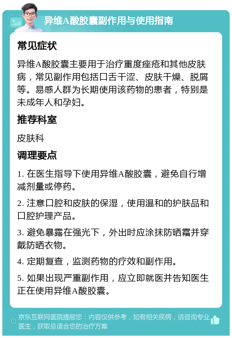 异维A酸胶囊副作用与使用指南 常见症状 异维A酸胶囊主要用于治疗重度痤疮和其他皮肤病，常见副作用包括口舌干涩、皮肤干燥、脱屑等。易感人群为长期使用该药物的患者，特别是未成年人和孕妇。 推荐科室 皮肤科 调理要点 1. 在医生指导下使用异维A酸胶囊，避免自行增减剂量或停药。 2. 注意口腔和皮肤的保湿，使用温和的护肤品和口腔护理产品。 3. 避免暴露在强光下，外出时应涂抹防晒霜并穿戴防晒衣物。 4. 定期复查，监测药物的疗效和副作用。 5. 如果出现严重副作用，应立即就医并告知医生正在使用异维A酸胶囊。