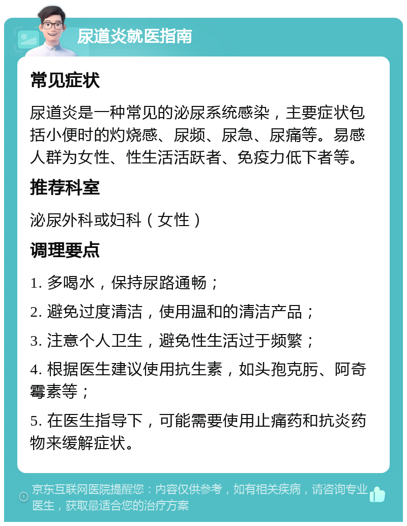 尿道炎就医指南 常见症状 尿道炎是一种常见的泌尿系统感染，主要症状包括小便时的灼烧感、尿频、尿急、尿痛等。易感人群为女性、性生活活跃者、免疫力低下者等。 推荐科室 泌尿外科或妇科（女性） 调理要点 1. 多喝水，保持尿路通畅； 2. 避免过度清洁，使用温和的清洁产品； 3. 注意个人卫生，避免性生活过于频繁； 4. 根据医生建议使用抗生素，如头孢克肟、阿奇霉素等； 5. 在医生指导下，可能需要使用止痛药和抗炎药物来缓解症状。