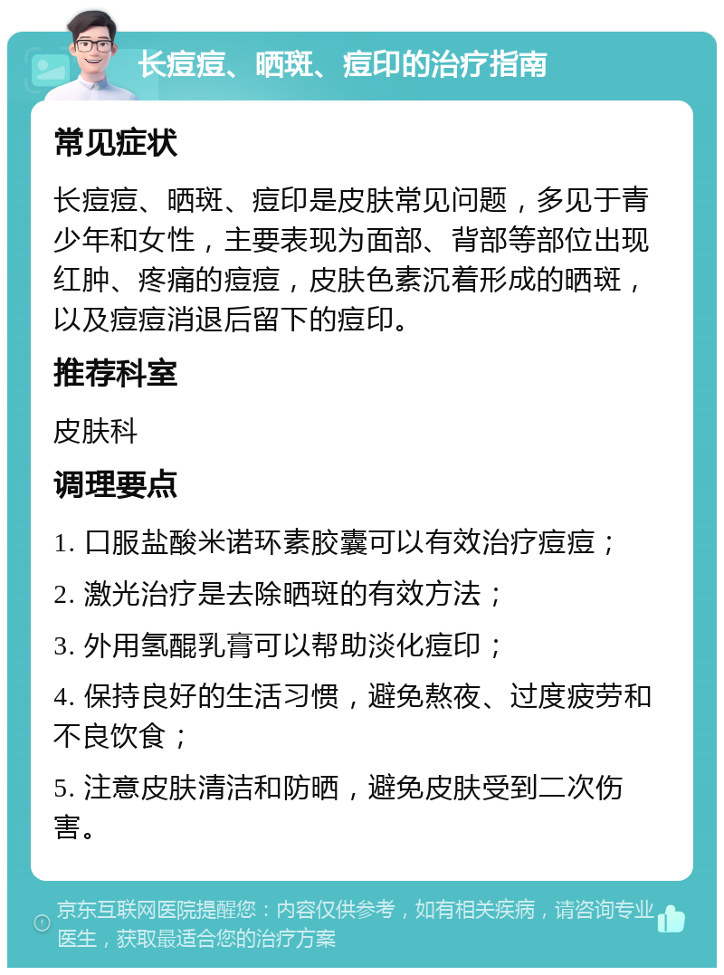 长痘痘、晒斑、痘印的治疗指南 常见症状 长痘痘、晒斑、痘印是皮肤常见问题，多见于青少年和女性，主要表现为面部、背部等部位出现红肿、疼痛的痘痘，皮肤色素沉着形成的晒斑，以及痘痘消退后留下的痘印。 推荐科室 皮肤科 调理要点 1. 口服盐酸米诺环素胶囊可以有效治疗痘痘； 2. 激光治疗是去除晒斑的有效方法； 3. 外用氢醌乳膏可以帮助淡化痘印； 4. 保持良好的生活习惯，避免熬夜、过度疲劳和不良饮食； 5. 注意皮肤清洁和防晒，避免皮肤受到二次伤害。