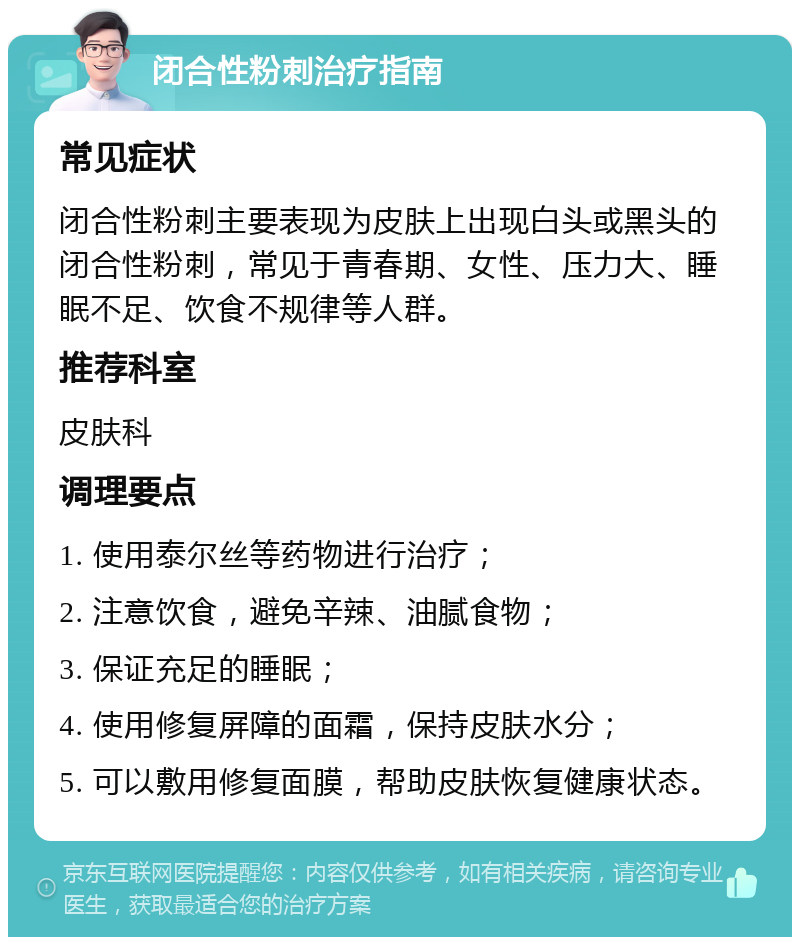 闭合性粉刺治疗指南 常见症状 闭合性粉刺主要表现为皮肤上出现白头或黑头的闭合性粉刺，常见于青春期、女性、压力大、睡眠不足、饮食不规律等人群。 推荐科室 皮肤科 调理要点 1. 使用泰尔丝等药物进行治疗； 2. 注意饮食，避免辛辣、油腻食物； 3. 保证充足的睡眠； 4. 使用修复屏障的面霜，保持皮肤水分； 5. 可以敷用修复面膜，帮助皮肤恢复健康状态。