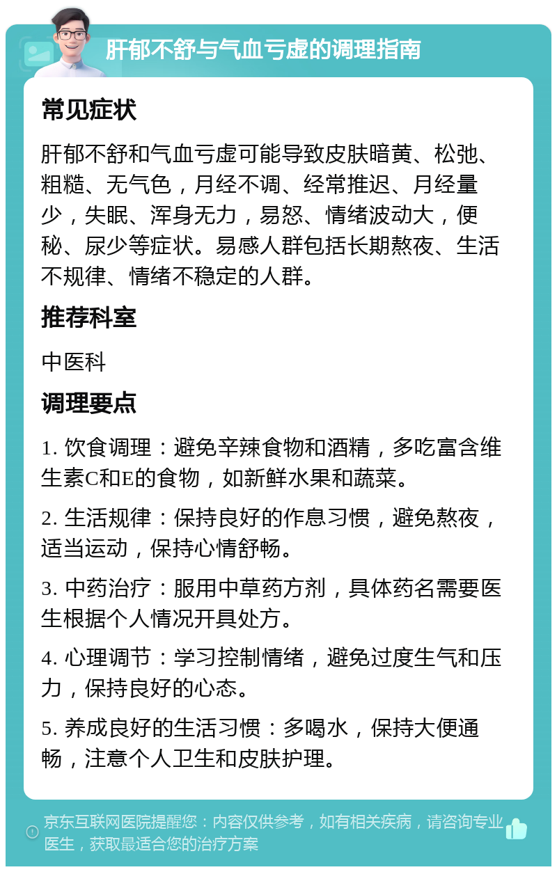 肝郁不舒与气血亏虚的调理指南 常见症状 肝郁不舒和气血亏虚可能导致皮肤暗黄、松弛、粗糙、无气色，月经不调、经常推迟、月经量少，失眠、浑身无力，易怒、情绪波动大，便秘、尿少等症状。易感人群包括长期熬夜、生活不规律、情绪不稳定的人群。 推荐科室 中医科 调理要点 1. 饮食调理：避免辛辣食物和酒精，多吃富含维生素C和E的食物，如新鲜水果和蔬菜。 2. 生活规律：保持良好的作息习惯，避免熬夜，适当运动，保持心情舒畅。 3. 中药治疗：服用中草药方剂，具体药名需要医生根据个人情况开具处方。 4. 心理调节：学习控制情绪，避免过度生气和压力，保持良好的心态。 5. 养成良好的生活习惯：多喝水，保持大便通畅，注意个人卫生和皮肤护理。