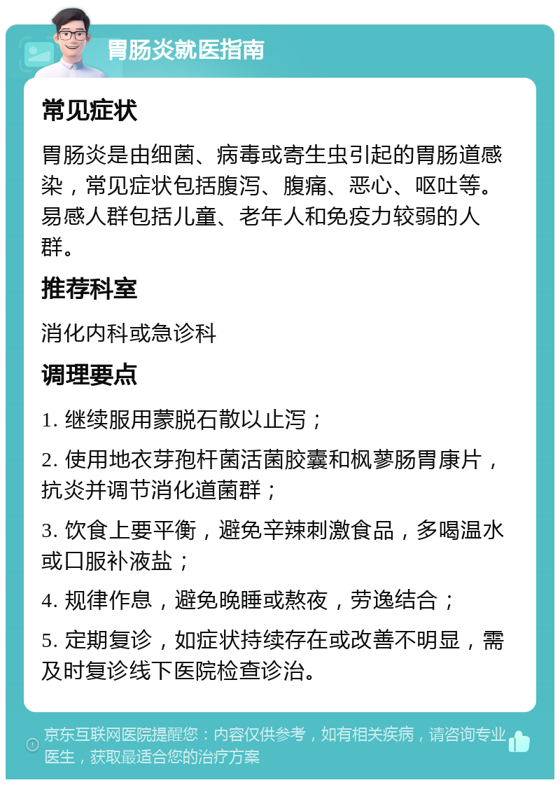 胃肠炎就医指南 常见症状 胃肠炎是由细菌、病毒或寄生虫引起的胃肠道感染，常见症状包括腹泻、腹痛、恶心、呕吐等。易感人群包括儿童、老年人和免疫力较弱的人群。 推荐科室 消化内科或急诊科 调理要点 1. 继续服用蒙脱石散以止泻； 2. 使用地衣芽孢杆菌活菌胶囊和枫蓼肠胃康片，抗炎并调节消化道菌群； 3. 饮食上要平衡，避免辛辣刺激食品，多喝温水或口服补液盐； 4. 规律作息，避免晚睡或熬夜，劳逸结合； 5. 定期复诊，如症状持续存在或改善不明显，需及时复诊线下医院检查诊治。