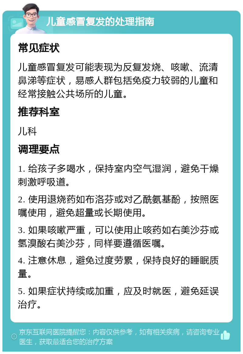 儿童感冒复发的处理指南 常见症状 儿童感冒复发可能表现为反复发烧、咳嗽、流清鼻涕等症状，易感人群包括免疫力较弱的儿童和经常接触公共场所的儿童。 推荐科室 儿科 调理要点 1. 给孩子多喝水，保持室内空气湿润，避免干燥刺激呼吸道。 2. 使用退烧药如布洛芬或对乙酰氨基酚，按照医嘱使用，避免超量或长期使用。 3. 如果咳嗽严重，可以使用止咳药如右美沙芬或氢溴酸右美沙芬，同样要遵循医嘱。 4. 注意休息，避免过度劳累，保持良好的睡眠质量。 5. 如果症状持续或加重，应及时就医，避免延误治疗。