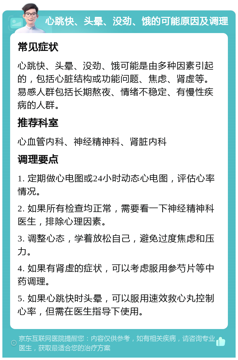 心跳快、头晕、没劲、饿的可能原因及调理 常见症状 心跳快、头晕、没劲、饿可能是由多种因素引起的，包括心脏结构或功能问题、焦虑、肾虚等。易感人群包括长期熬夜、情绪不稳定、有慢性疾病的人群。 推荐科室 心血管内科、神经精神科、肾脏内科 调理要点 1. 定期做心电图或24小时动态心电图，评估心率情况。 2. 如果所有检查均正常，需要看一下神经精神科医生，排除心理因素。 3. 调整心态，学着放松自己，避免过度焦虑和压力。 4. 如果有肾虚的症状，可以考虑服用参芍片等中药调理。 5. 如果心跳快时头晕，可以服用速效救心丸控制心率，但需在医生指导下使用。