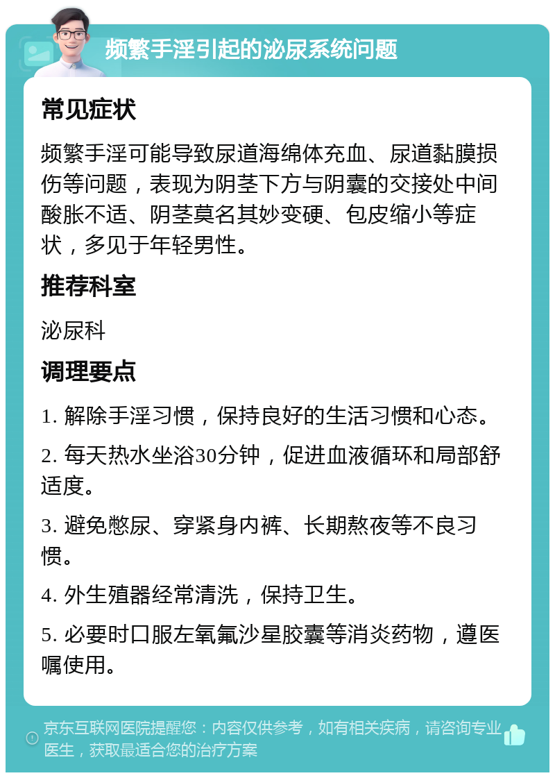 频繁手淫引起的泌尿系统问题 常见症状 频繁手淫可能导致尿道海绵体充血、尿道黏膜损伤等问题，表现为阴茎下方与阴囊的交接处中间酸胀不适、阴茎莫名其妙变硬、包皮缩小等症状，多见于年轻男性。 推荐科室 泌尿科 调理要点 1. 解除手淫习惯，保持良好的生活习惯和心态。 2. 每天热水坐浴30分钟，促进血液循环和局部舒适度。 3. 避免憋尿、穿紧身内裤、长期熬夜等不良习惯。 4. 外生殖器经常清洗，保持卫生。 5. 必要时口服左氧氟沙星胶囊等消炎药物，遵医嘱使用。