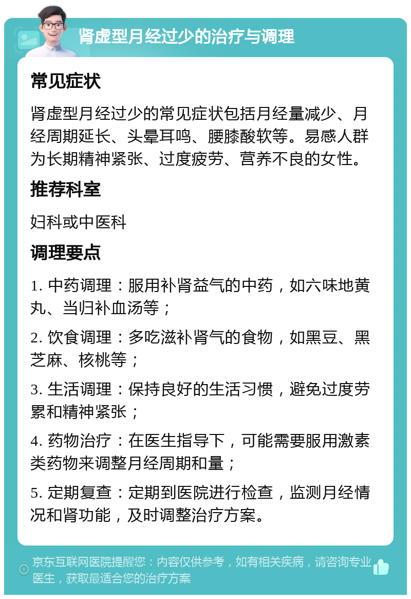 肾虚型月经过少的治疗与调理 常见症状 肾虚型月经过少的常见症状包括月经量减少、月经周期延长、头晕耳鸣、腰膝酸软等。易感人群为长期精神紧张、过度疲劳、营养不良的女性。 推荐科室 妇科或中医科 调理要点 1. 中药调理：服用补肾益气的中药，如六味地黄丸、当归补血汤等； 2. 饮食调理：多吃滋补肾气的食物，如黑豆、黑芝麻、核桃等； 3. 生活调理：保持良好的生活习惯，避免过度劳累和精神紧张； 4. 药物治疗：在医生指导下，可能需要服用激素类药物来调整月经周期和量； 5. 定期复查：定期到医院进行检查，监测月经情况和肾功能，及时调整治疗方案。