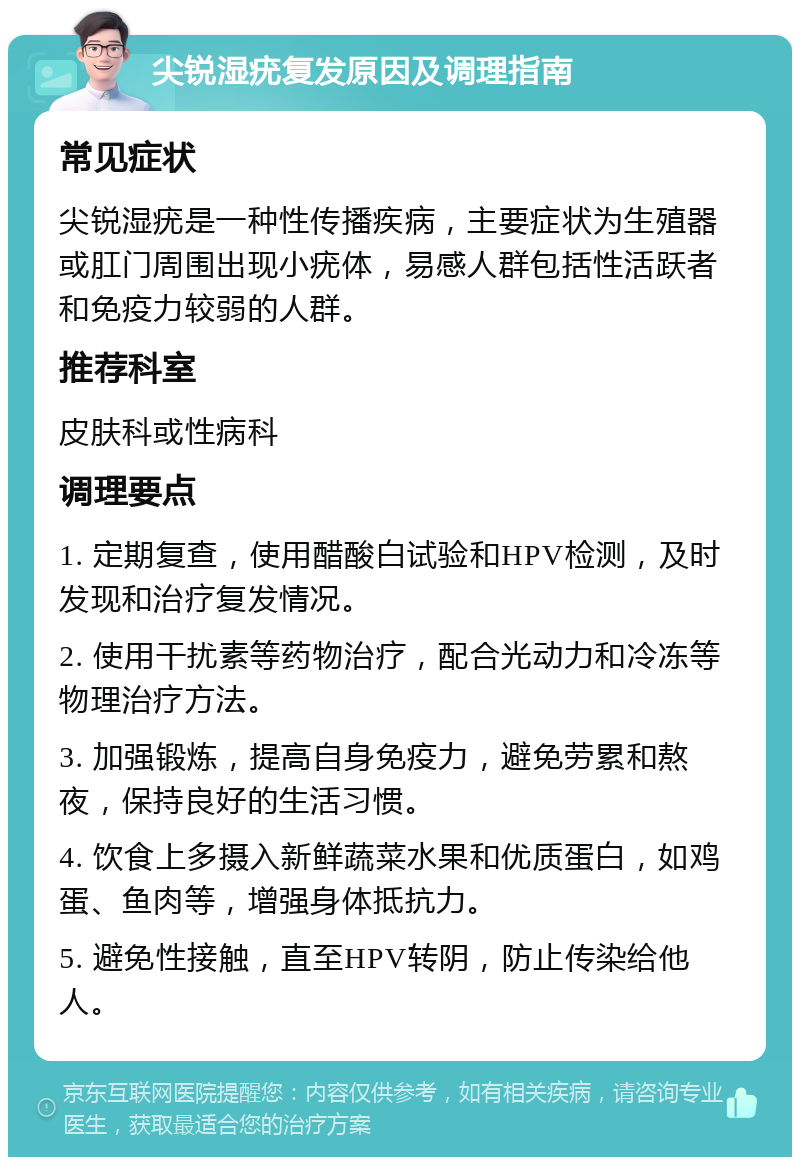 尖锐湿疣复发原因及调理指南 常见症状 尖锐湿疣是一种性传播疾病，主要症状为生殖器或肛门周围出现小疣体，易感人群包括性活跃者和免疫力较弱的人群。 推荐科室 皮肤科或性病科 调理要点 1. 定期复查，使用醋酸白试验和HPV检测，及时发现和治疗复发情况。 2. 使用干扰素等药物治疗，配合光动力和冷冻等物理治疗方法。 3. 加强锻炼，提高自身免疫力，避免劳累和熬夜，保持良好的生活习惯。 4. 饮食上多摄入新鲜蔬菜水果和优质蛋白，如鸡蛋、鱼肉等，增强身体抵抗力。 5. 避免性接触，直至HPV转阴，防止传染给他人。