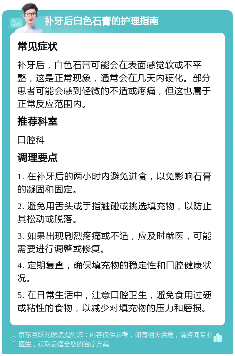 补牙后白色石膏的护理指南 常见症状 补牙后，白色石膏可能会在表面感觉软或不平整，这是正常现象，通常会在几天内硬化。部分患者可能会感到轻微的不适或疼痛，但这也属于正常反应范围内。 推荐科室 口腔科 调理要点 1. 在补牙后的两小时内避免进食，以免影响石膏的凝固和固定。 2. 避免用舌头或手指触碰或挑选填充物，以防止其松动或脱落。 3. 如果出现剧烈疼痛或不适，应及时就医，可能需要进行调整或修复。 4. 定期复查，确保填充物的稳定性和口腔健康状况。 5. 在日常生活中，注意口腔卫生，避免食用过硬或粘性的食物，以减少对填充物的压力和磨损。