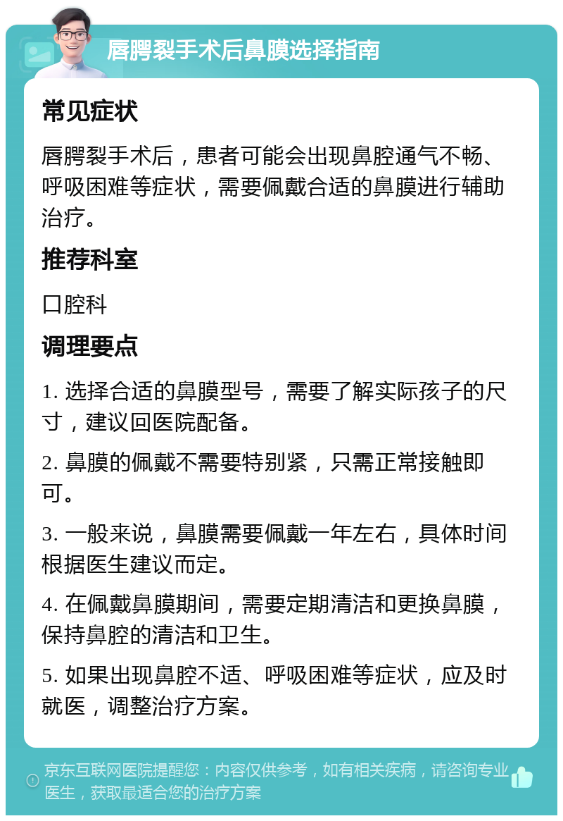 唇腭裂手术后鼻膜选择指南 常见症状 唇腭裂手术后，患者可能会出现鼻腔通气不畅、呼吸困难等症状，需要佩戴合适的鼻膜进行辅助治疗。 推荐科室 口腔科 调理要点 1. 选择合适的鼻膜型号，需要了解实际孩子的尺寸，建议回医院配备。 2. 鼻膜的佩戴不需要特别紧，只需正常接触即可。 3. 一般来说，鼻膜需要佩戴一年左右，具体时间根据医生建议而定。 4. 在佩戴鼻膜期间，需要定期清洁和更换鼻膜，保持鼻腔的清洁和卫生。 5. 如果出现鼻腔不适、呼吸困难等症状，应及时就医，调整治疗方案。