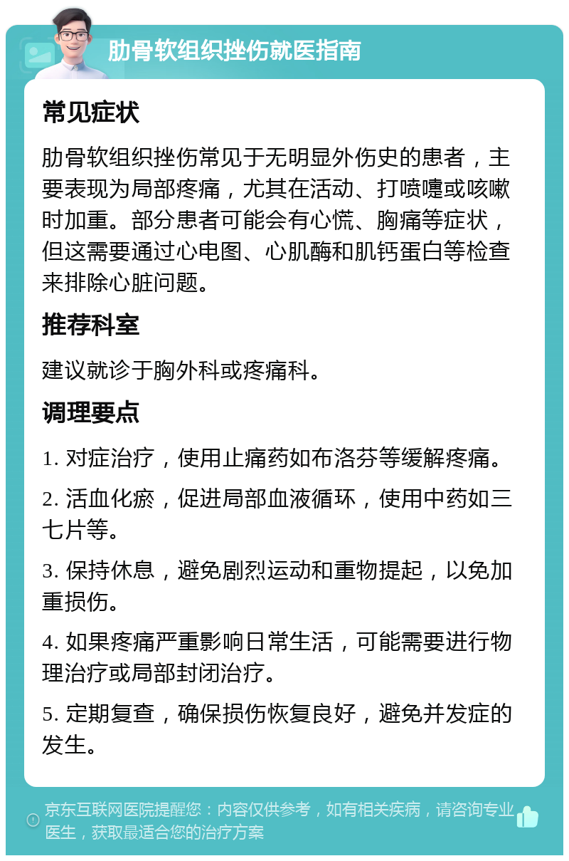 肋骨软组织挫伤就医指南 常见症状 肋骨软组织挫伤常见于无明显外伤史的患者，主要表现为局部疼痛，尤其在活动、打喷嚏或咳嗽时加重。部分患者可能会有心慌、胸痛等症状，但这需要通过心电图、心肌酶和肌钙蛋白等检查来排除心脏问题。 推荐科室 建议就诊于胸外科或疼痛科。 调理要点 1. 对症治疗，使用止痛药如布洛芬等缓解疼痛。 2. 活血化瘀，促进局部血液循环，使用中药如三七片等。 3. 保持休息，避免剧烈运动和重物提起，以免加重损伤。 4. 如果疼痛严重影响日常生活，可能需要进行物理治疗或局部封闭治疗。 5. 定期复查，确保损伤恢复良好，避免并发症的发生。