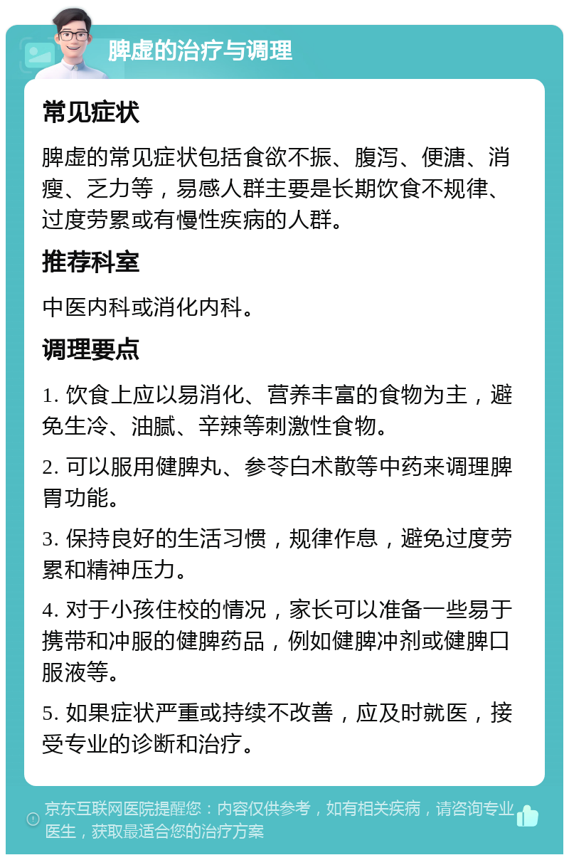 脾虚的治疗与调理 常见症状 脾虚的常见症状包括食欲不振、腹泻、便溏、消瘦、乏力等，易感人群主要是长期饮食不规律、过度劳累或有慢性疾病的人群。 推荐科室 中医内科或消化内科。 调理要点 1. 饮食上应以易消化、营养丰富的食物为主，避免生冷、油腻、辛辣等刺激性食物。 2. 可以服用健脾丸、参苓白术散等中药来调理脾胃功能。 3. 保持良好的生活习惯，规律作息，避免过度劳累和精神压力。 4. 对于小孩住校的情况，家长可以准备一些易于携带和冲服的健脾药品，例如健脾冲剂或健脾口服液等。 5. 如果症状严重或持续不改善，应及时就医，接受专业的诊断和治疗。