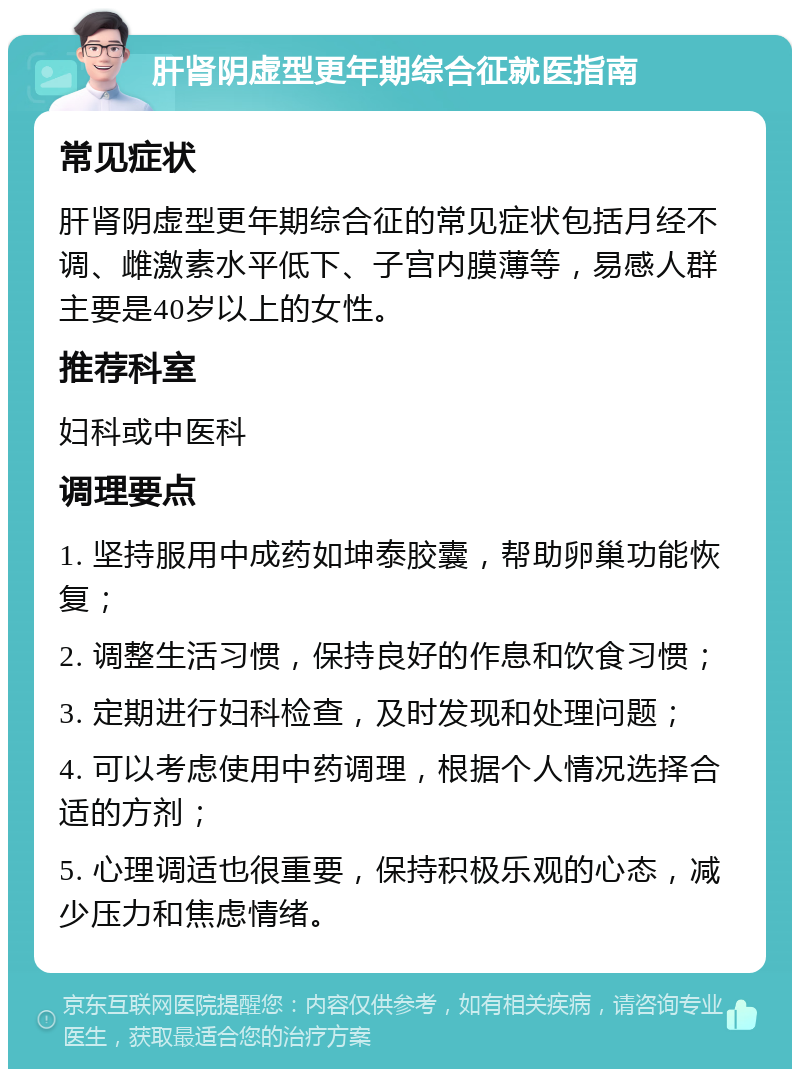 肝肾阴虚型更年期综合征就医指南 常见症状 肝肾阴虚型更年期综合征的常见症状包括月经不调、雌激素水平低下、子宫内膜薄等，易感人群主要是40岁以上的女性。 推荐科室 妇科或中医科 调理要点 1. 坚持服用中成药如坤泰胶囊，帮助卵巢功能恢复； 2. 调整生活习惯，保持良好的作息和饮食习惯； 3. 定期进行妇科检查，及时发现和处理问题； 4. 可以考虑使用中药调理，根据个人情况选择合适的方剂； 5. 心理调适也很重要，保持积极乐观的心态，减少压力和焦虑情绪。