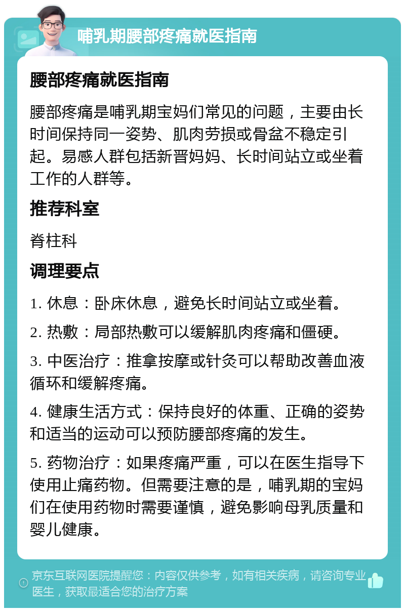 哺乳期腰部疼痛就医指南 腰部疼痛就医指南 腰部疼痛是哺乳期宝妈们常见的问题，主要由长时间保持同一姿势、肌肉劳损或骨盆不稳定引起。易感人群包括新晋妈妈、长时间站立或坐着工作的人群等。 推荐科室 脊柱科 调理要点 1. 休息：卧床休息，避免长时间站立或坐着。 2. 热敷：局部热敷可以缓解肌肉疼痛和僵硬。 3. 中医治疗：推拿按摩或针灸可以帮助改善血液循环和缓解疼痛。 4. 健康生活方式：保持良好的体重、正确的姿势和适当的运动可以预防腰部疼痛的发生。 5. 药物治疗：如果疼痛严重，可以在医生指导下使用止痛药物。但需要注意的是，哺乳期的宝妈们在使用药物时需要谨慎，避免影响母乳质量和婴儿健康。