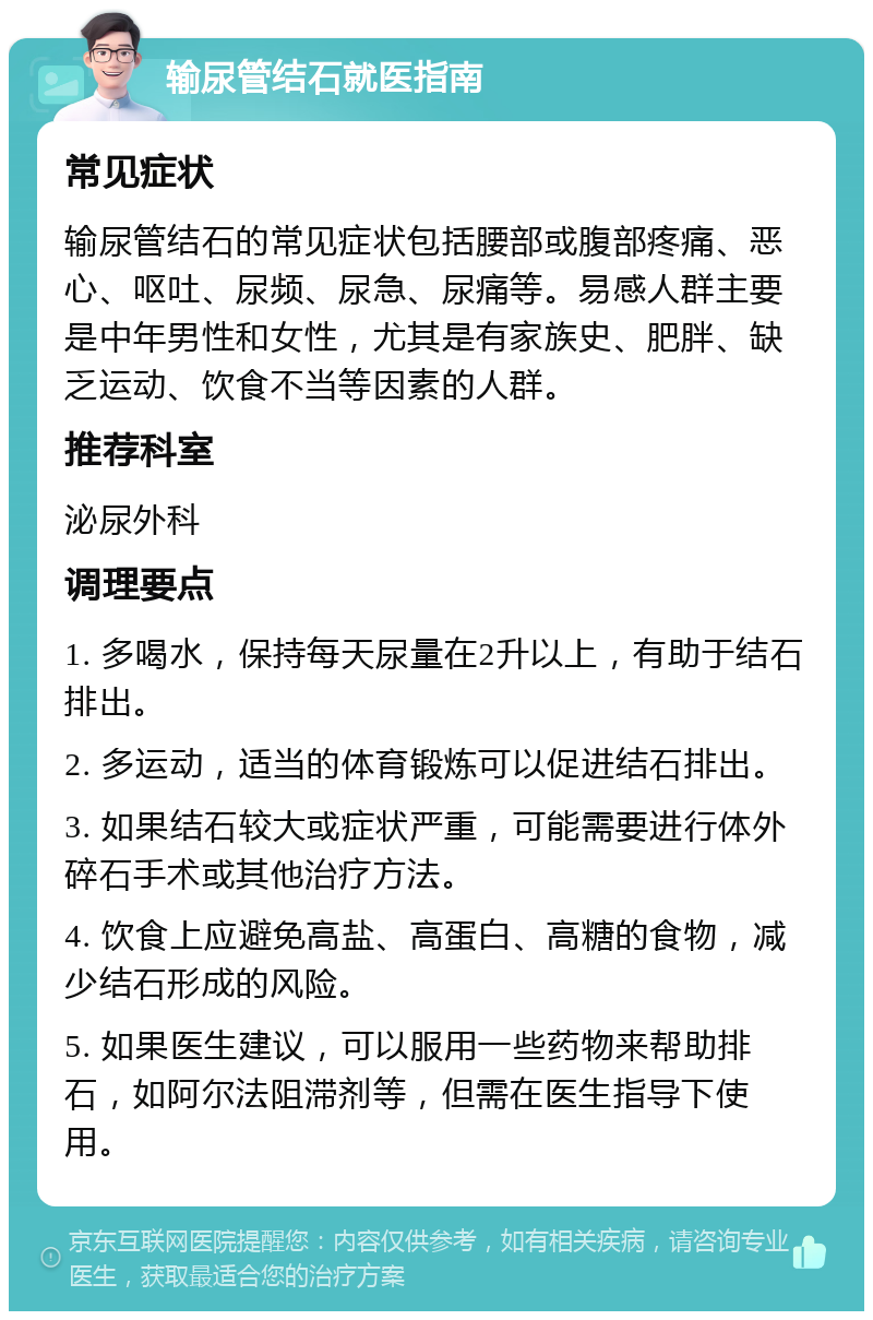 输尿管结石就医指南 常见症状 输尿管结石的常见症状包括腰部或腹部疼痛、恶心、呕吐、尿频、尿急、尿痛等。易感人群主要是中年男性和女性，尤其是有家族史、肥胖、缺乏运动、饮食不当等因素的人群。 推荐科室 泌尿外科 调理要点 1. 多喝水，保持每天尿量在2升以上，有助于结石排出。 2. 多运动，适当的体育锻炼可以促进结石排出。 3. 如果结石较大或症状严重，可能需要进行体外碎石手术或其他治疗方法。 4. 饮食上应避免高盐、高蛋白、高糖的食物，减少结石形成的风险。 5. 如果医生建议，可以服用一些药物来帮助排石，如阿尔法阻滞剂等，但需在医生指导下使用。