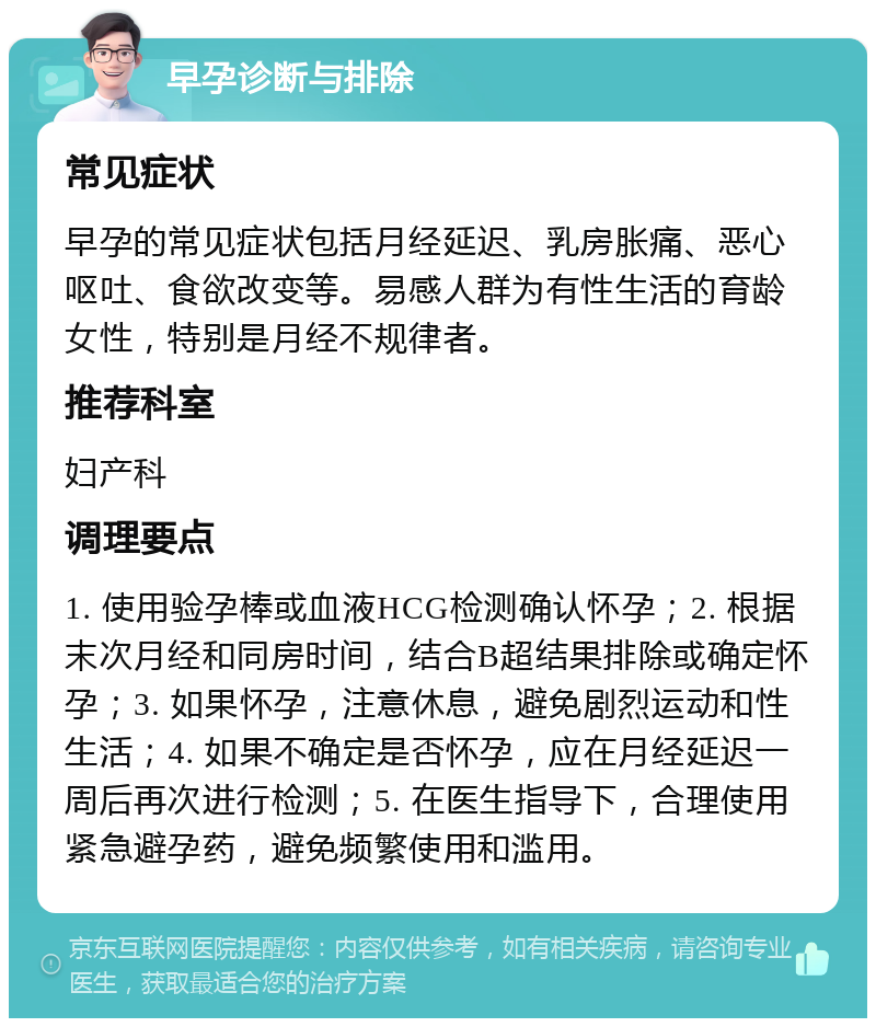 早孕诊断与排除 常见症状 早孕的常见症状包括月经延迟、乳房胀痛、恶心呕吐、食欲改变等。易感人群为有性生活的育龄女性，特别是月经不规律者。 推荐科室 妇产科 调理要点 1. 使用验孕棒或血液HCG检测确认怀孕；2. 根据末次月经和同房时间，结合B超结果排除或确定怀孕；3. 如果怀孕，注意休息，避免剧烈运动和性生活；4. 如果不确定是否怀孕，应在月经延迟一周后再次进行检测；5. 在医生指导下，合理使用紧急避孕药，避免频繁使用和滥用。