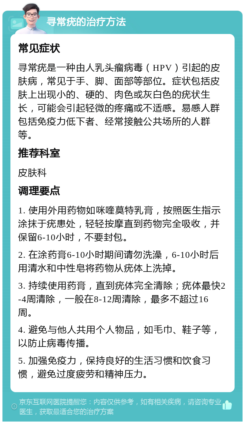 寻常疣的治疗方法 常见症状 寻常疣是一种由人乳头瘤病毒（HPV）引起的皮肤病，常见于手、脚、面部等部位。症状包括皮肤上出现小的、硬的、肉色或灰白色的疣状生长，可能会引起轻微的疼痛或不适感。易感人群包括免疫力低下者、经常接触公共场所的人群等。 推荐科室 皮肤科 调理要点 1. 使用外用药物如咪喹莫特乳膏，按照医生指示涂抹于疣患处，轻轻按摩直到药物完全吸收，并保留6-10小时，不要封包。 2. 在涂药膏6-10小时期间请勿洗澡，6-10小时后用清水和中性皂将药物从疣体上洗掉。 3. 持续使用药膏，直到疣体完全清除；疣体最快2-4周清除，一般在8-12周清除，最多不超过16周。 4. 避免与他人共用个人物品，如毛巾、鞋子等，以防止病毒传播。 5. 加强免疫力，保持良好的生活习惯和饮食习惯，避免过度疲劳和精神压力。