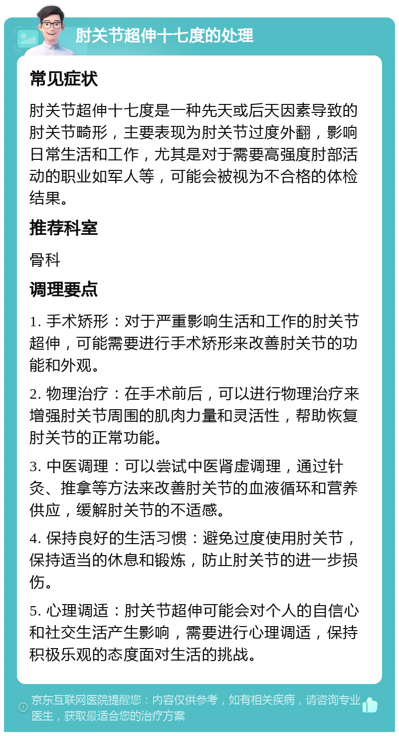 肘关节超伸十七度的处理 常见症状 肘关节超伸十七度是一种先天或后天因素导致的肘关节畸形，主要表现为肘关节过度外翻，影响日常生活和工作，尤其是对于需要高强度肘部活动的职业如军人等，可能会被视为不合格的体检结果。 推荐科室 骨科 调理要点 1. 手术矫形：对于严重影响生活和工作的肘关节超伸，可能需要进行手术矫形来改善肘关节的功能和外观。 2. 物理治疗：在手术前后，可以进行物理治疗来增强肘关节周围的肌肉力量和灵活性，帮助恢复肘关节的正常功能。 3. 中医调理：可以尝试中医肾虚调理，通过针灸、推拿等方法来改善肘关节的血液循环和营养供应，缓解肘关节的不适感。 4. 保持良好的生活习惯：避免过度使用肘关节，保持适当的休息和锻炼，防止肘关节的进一步损伤。 5. 心理调适：肘关节超伸可能会对个人的自信心和社交生活产生影响，需要进行心理调适，保持积极乐观的态度面对生活的挑战。