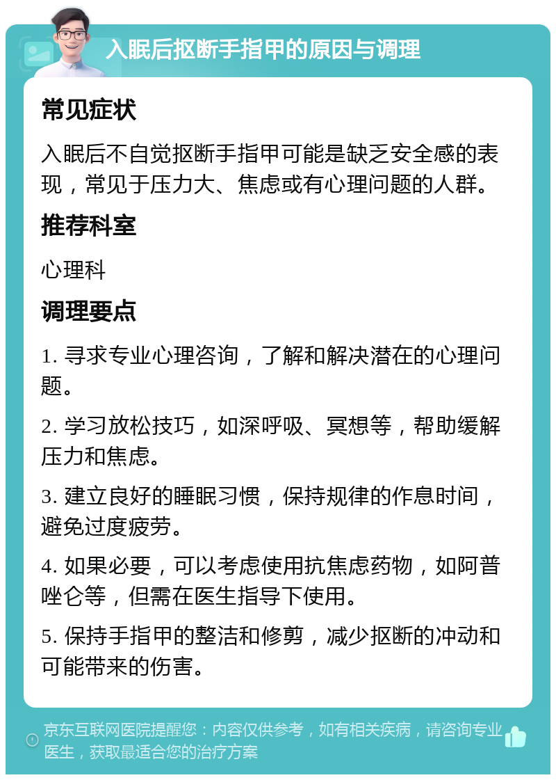 入眠后抠断手指甲的原因与调理 常见症状 入眠后不自觉抠断手指甲可能是缺乏安全感的表现，常见于压力大、焦虑或有心理问题的人群。 推荐科室 心理科 调理要点 1. 寻求专业心理咨询，了解和解决潜在的心理问题。 2. 学习放松技巧，如深呼吸、冥想等，帮助缓解压力和焦虑。 3. 建立良好的睡眠习惯，保持规律的作息时间，避免过度疲劳。 4. 如果必要，可以考虑使用抗焦虑药物，如阿普唑仑等，但需在医生指导下使用。 5. 保持手指甲的整洁和修剪，减少抠断的冲动和可能带来的伤害。