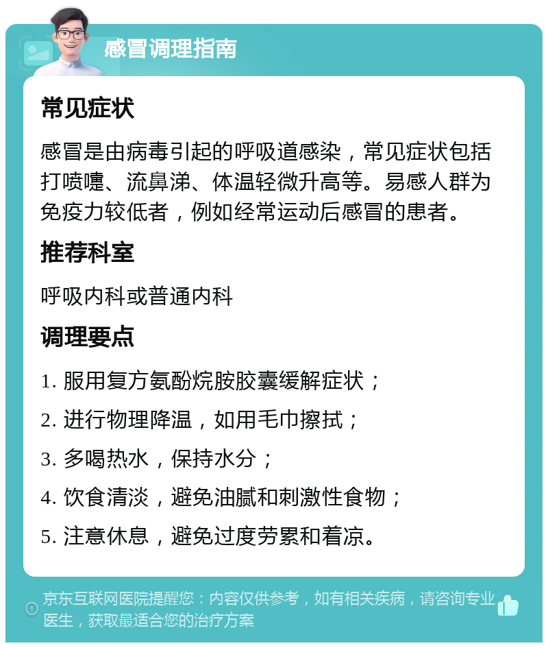 感冒调理指南 常见症状 感冒是由病毒引起的呼吸道感染，常见症状包括打喷嚏、流鼻涕、体温轻微升高等。易感人群为免疫力较低者，例如经常运动后感冒的患者。 推荐科室 呼吸内科或普通内科 调理要点 1. 服用复方氨酚烷胺胶囊缓解症状； 2. 进行物理降温，如用毛巾擦拭； 3. 多喝热水，保持水分； 4. 饮食清淡，避免油腻和刺激性食物； 5. 注意休息，避免过度劳累和着凉。