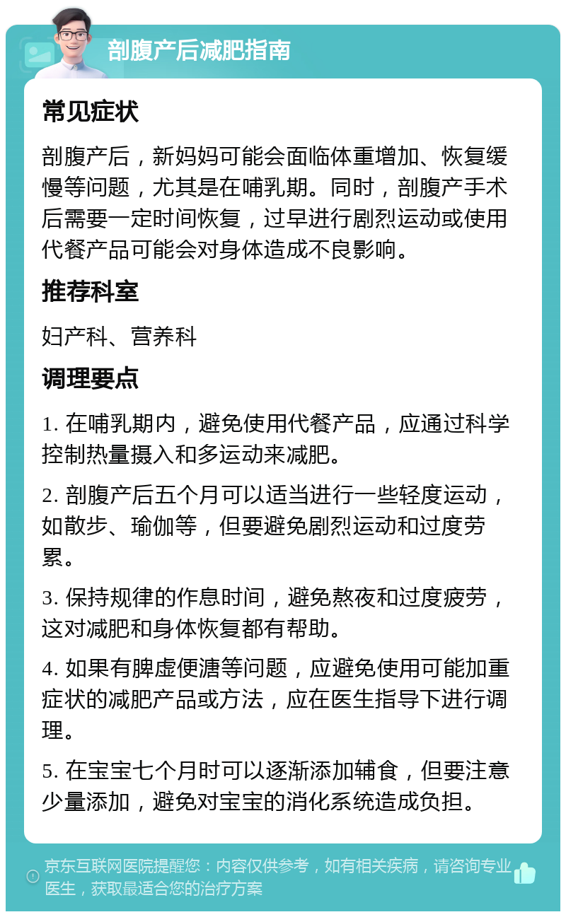 剖腹产后减肥指南 常见症状 剖腹产后，新妈妈可能会面临体重增加、恢复缓慢等问题，尤其是在哺乳期。同时，剖腹产手术后需要一定时间恢复，过早进行剧烈运动或使用代餐产品可能会对身体造成不良影响。 推荐科室 妇产科、营养科 调理要点 1. 在哺乳期内，避免使用代餐产品，应通过科学控制热量摄入和多运动来减肥。 2. 剖腹产后五个月可以适当进行一些轻度运动，如散步、瑜伽等，但要避免剧烈运动和过度劳累。 3. 保持规律的作息时间，避免熬夜和过度疲劳，这对减肥和身体恢复都有帮助。 4. 如果有脾虚便溏等问题，应避免使用可能加重症状的减肥产品或方法，应在医生指导下进行调理。 5. 在宝宝七个月时可以逐渐添加辅食，但要注意少量添加，避免对宝宝的消化系统造成负担。