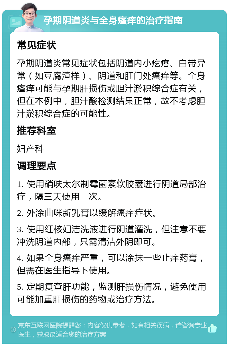 孕期阴道炎与全身瘙痒的治疗指南 常见症状 孕期阴道炎常见症状包括阴道内小疙瘩、白带异常（如豆腐渣样）、阴道和肛门处瘙痒等。全身瘙痒可能与孕期肝损伤或胆汁淤积综合症有关，但在本例中，胆汁酸检测结果正常，故不考虑胆汁淤积综合症的可能性。 推荐科室 妇产科 调理要点 1. 使用硝呋太尔制霉菌素软胶囊进行阴道局部治疗，隔三天使用一次。 2. 外涂曲咪新乳膏以缓解瘙痒症状。 3. 使用红核妇洁洗液进行阴道灌洗，但注意不要冲洗阴道内部，只需清洁外阴即可。 4. 如果全身瘙痒严重，可以涂抹一些止痒药膏，但需在医生指导下使用。 5. 定期复查肝功能，监测肝损伤情况，避免使用可能加重肝损伤的药物或治疗方法。