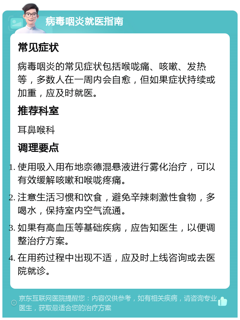 病毒咽炎就医指南 常见症状 病毒咽炎的常见症状包括喉咙痛、咳嗽、发热等，多数人在一周内会自愈，但如果症状持续或加重，应及时就医。 推荐科室 耳鼻喉科 调理要点 使用吸入用布地奈德混悬液进行雾化治疗，可以有效缓解咳嗽和喉咙疼痛。 注意生活习惯和饮食，避免辛辣刺激性食物，多喝水，保持室内空气流通。 如果有高血压等基础疾病，应告知医生，以便调整治疗方案。 在用药过程中出现不适，应及时上线咨询或去医院就诊。