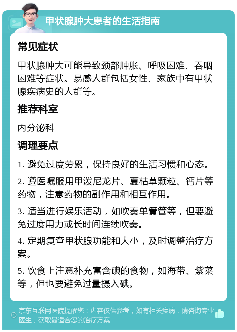 甲状腺肿大患者的生活指南 常见症状 甲状腺肿大可能导致颈部肿胀、呼吸困难、吞咽困难等症状。易感人群包括女性、家族中有甲状腺疾病史的人群等。 推荐科室 内分泌科 调理要点 1. 避免过度劳累，保持良好的生活习惯和心态。 2. 遵医嘱服用甲泼尼龙片、夏枯草颗粒、钙片等药物，注意药物的副作用和相互作用。 3. 适当进行娱乐活动，如吹奏单簧管等，但要避免过度用力或长时间连续吹奏。 4. 定期复查甲状腺功能和大小，及时调整治疗方案。 5. 饮食上注意补充富含碘的食物，如海带、紫菜等，但也要避免过量摄入碘。