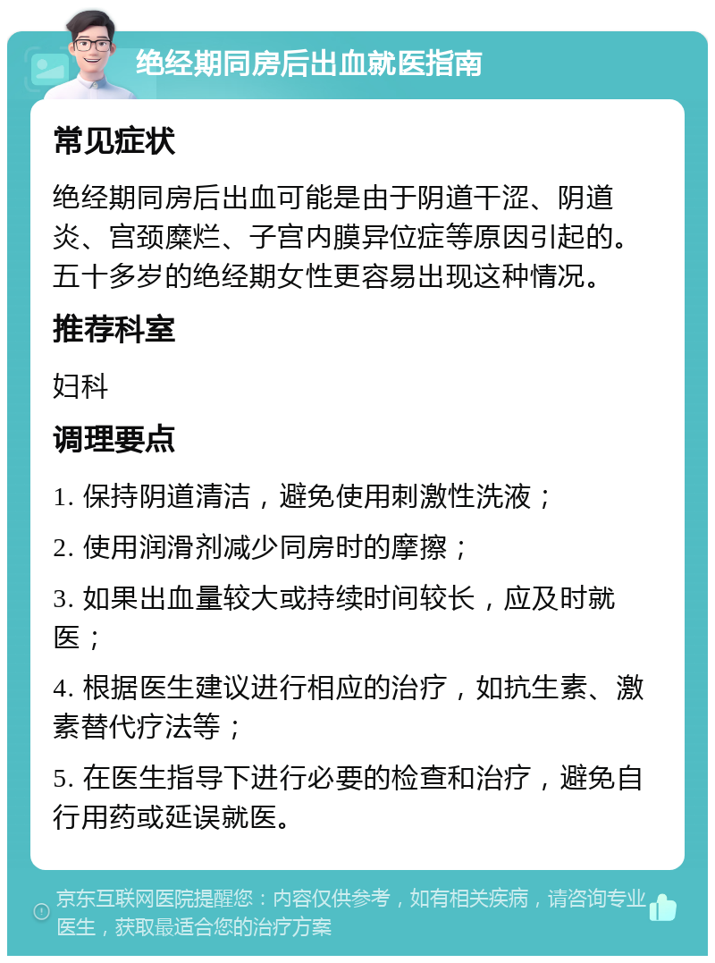 绝经期同房后出血就医指南 常见症状 绝经期同房后出血可能是由于阴道干涩、阴道炎、宫颈糜烂、子宫内膜异位症等原因引起的。五十多岁的绝经期女性更容易出现这种情况。 推荐科室 妇科 调理要点 1. 保持阴道清洁，避免使用刺激性洗液； 2. 使用润滑剂减少同房时的摩擦； 3. 如果出血量较大或持续时间较长，应及时就医； 4. 根据医生建议进行相应的治疗，如抗生素、激素替代疗法等； 5. 在医生指导下进行必要的检查和治疗，避免自行用药或延误就医。