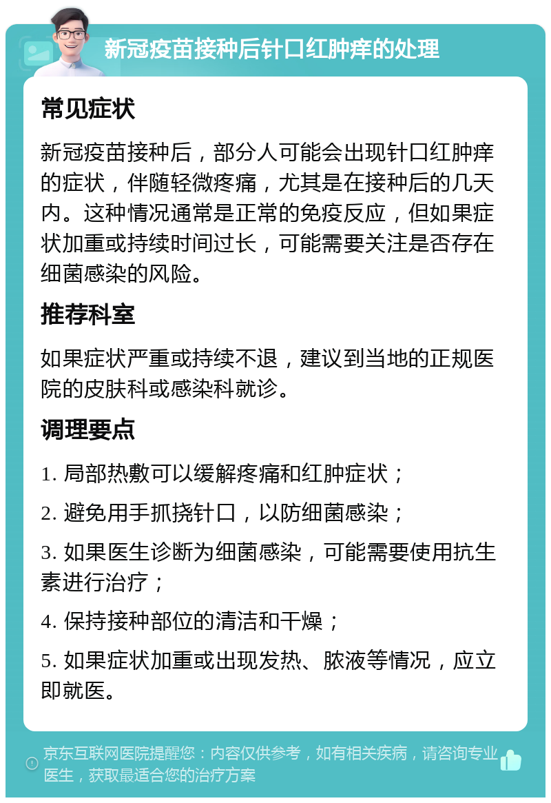 新冠疫苗接种后针口红肿痒的处理 常见症状 新冠疫苗接种后，部分人可能会出现针口红肿痒的症状，伴随轻微疼痛，尤其是在接种后的几天内。这种情况通常是正常的免疫反应，但如果症状加重或持续时间过长，可能需要关注是否存在细菌感染的风险。 推荐科室 如果症状严重或持续不退，建议到当地的正规医院的皮肤科或感染科就诊。 调理要点 1. 局部热敷可以缓解疼痛和红肿症状； 2. 避免用手抓挠针口，以防细菌感染； 3. 如果医生诊断为细菌感染，可能需要使用抗生素进行治疗； 4. 保持接种部位的清洁和干燥； 5. 如果症状加重或出现发热、脓液等情况，应立即就医。