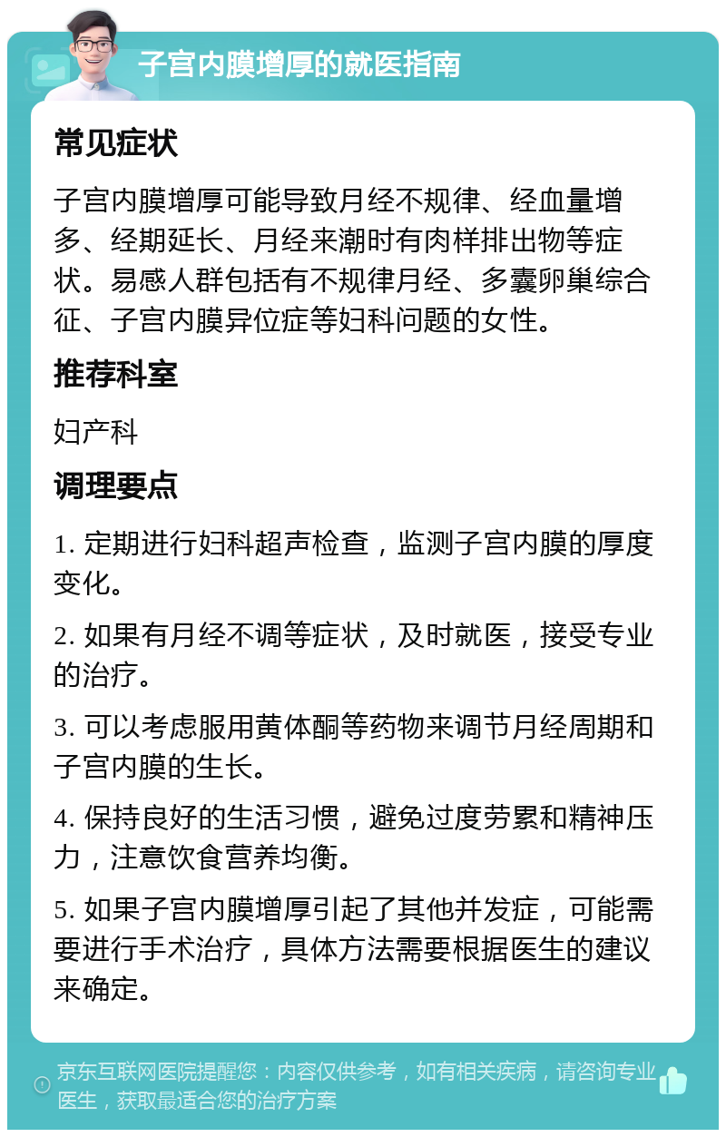 子宫内膜增厚的就医指南 常见症状 子宫内膜增厚可能导致月经不规律、经血量增多、经期延长、月经来潮时有肉样排出物等症状。易感人群包括有不规律月经、多囊卵巢综合征、子宫内膜异位症等妇科问题的女性。 推荐科室 妇产科 调理要点 1. 定期进行妇科超声检查，监测子宫内膜的厚度变化。 2. 如果有月经不调等症状，及时就医，接受专业的治疗。 3. 可以考虑服用黄体酮等药物来调节月经周期和子宫内膜的生长。 4. 保持良好的生活习惯，避免过度劳累和精神压力，注意饮食营养均衡。 5. 如果子宫内膜增厚引起了其他并发症，可能需要进行手术治疗，具体方法需要根据医生的建议来确定。