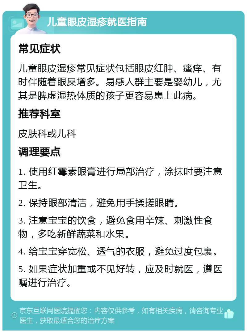 儿童眼皮湿疹就医指南 常见症状 儿童眼皮湿疹常见症状包括眼皮红肿、瘙痒、有时伴随着眼屎增多。易感人群主要是婴幼儿，尤其是脾虚湿热体质的孩子更容易患上此病。 推荐科室 皮肤科或儿科 调理要点 1. 使用红霉素眼膏进行局部治疗，涂抹时要注意卫生。 2. 保持眼部清洁，避免用手揉搓眼睛。 3. 注意宝宝的饮食，避免食用辛辣、刺激性食物，多吃新鲜蔬菜和水果。 4. 给宝宝穿宽松、透气的衣服，避免过度包裹。 5. 如果症状加重或不见好转，应及时就医，遵医嘱进行治疗。