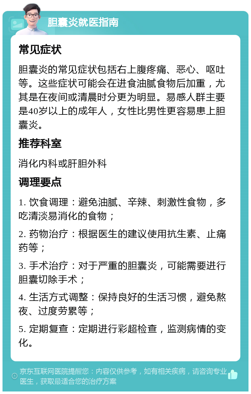 胆囊炎就医指南 常见症状 胆囊炎的常见症状包括右上腹疼痛、恶心、呕吐等。这些症状可能会在进食油腻食物后加重，尤其是在夜间或清晨时分更为明显。易感人群主要是40岁以上的成年人，女性比男性更容易患上胆囊炎。 推荐科室 消化内科或肝胆外科 调理要点 1. 饮食调理：避免油腻、辛辣、刺激性食物，多吃清淡易消化的食物； 2. 药物治疗：根据医生的建议使用抗生素、止痛药等； 3. 手术治疗：对于严重的胆囊炎，可能需要进行胆囊切除手术； 4. 生活方式调整：保持良好的生活习惯，避免熬夜、过度劳累等； 5. 定期复查：定期进行彩超检查，监测病情的变化。