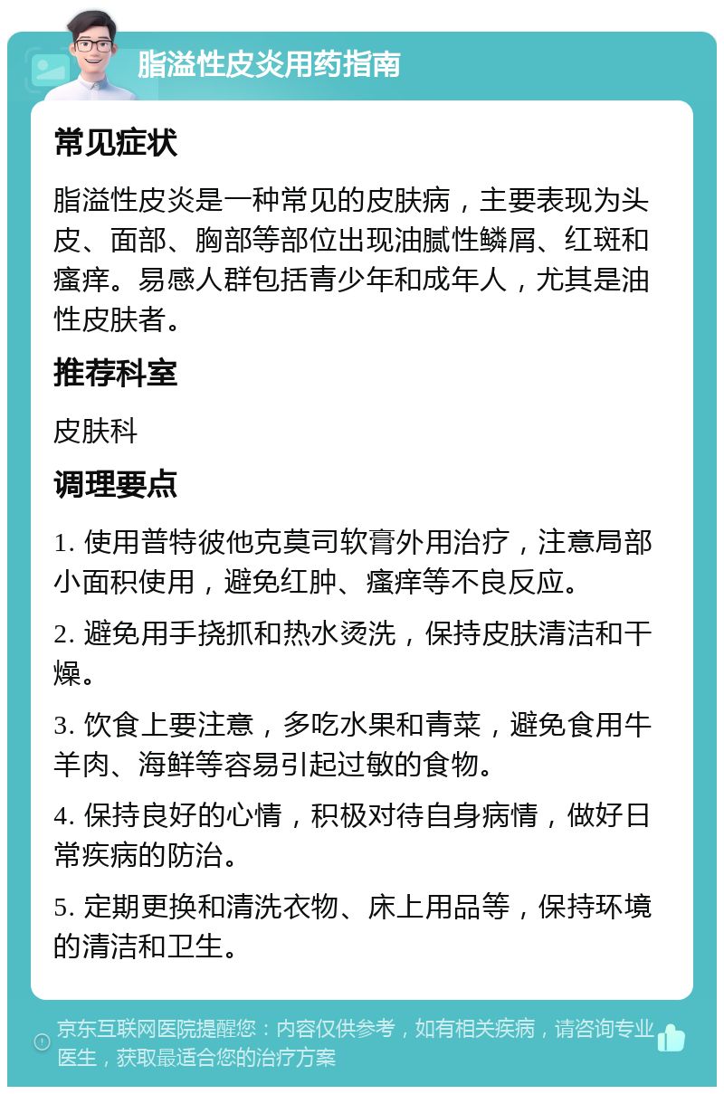 脂溢性皮炎用药指南 常见症状 脂溢性皮炎是一种常见的皮肤病，主要表现为头皮、面部、胸部等部位出现油腻性鳞屑、红斑和瘙痒。易感人群包括青少年和成年人，尤其是油性皮肤者。 推荐科室 皮肤科 调理要点 1. 使用普特彼他克莫司软膏外用治疗，注意局部小面积使用，避免红肿、瘙痒等不良反应。 2. 避免用手挠抓和热水烫洗，保持皮肤清洁和干燥。 3. 饮食上要注意，多吃水果和青菜，避免食用牛羊肉、海鲜等容易引起过敏的食物。 4. 保持良好的心情，积极对待自身病情，做好日常疾病的防治。 5. 定期更换和清洗衣物、床上用品等，保持环境的清洁和卫生。