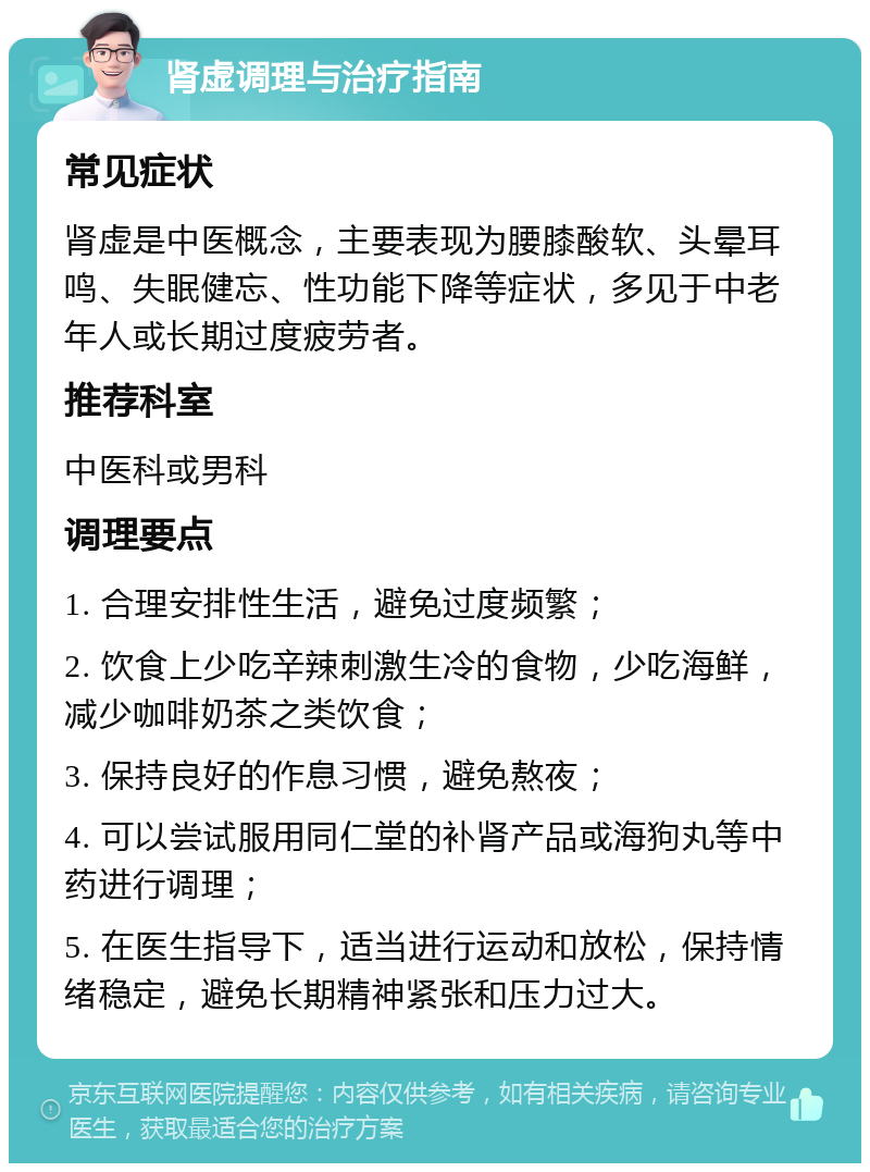 肾虚调理与治疗指南 常见症状 肾虚是中医概念，主要表现为腰膝酸软、头晕耳鸣、失眠健忘、性功能下降等症状，多见于中老年人或长期过度疲劳者。 推荐科室 中医科或男科 调理要点 1. 合理安排性生活，避免过度频繁； 2. 饮食上少吃辛辣刺激生冷的食物，少吃海鲜，减少咖啡奶茶之类饮食； 3. 保持良好的作息习惯，避免熬夜； 4. 可以尝试服用同仁堂的补肾产品或海狗丸等中药进行调理； 5. 在医生指导下，适当进行运动和放松，保持情绪稳定，避免长期精神紧张和压力过大。