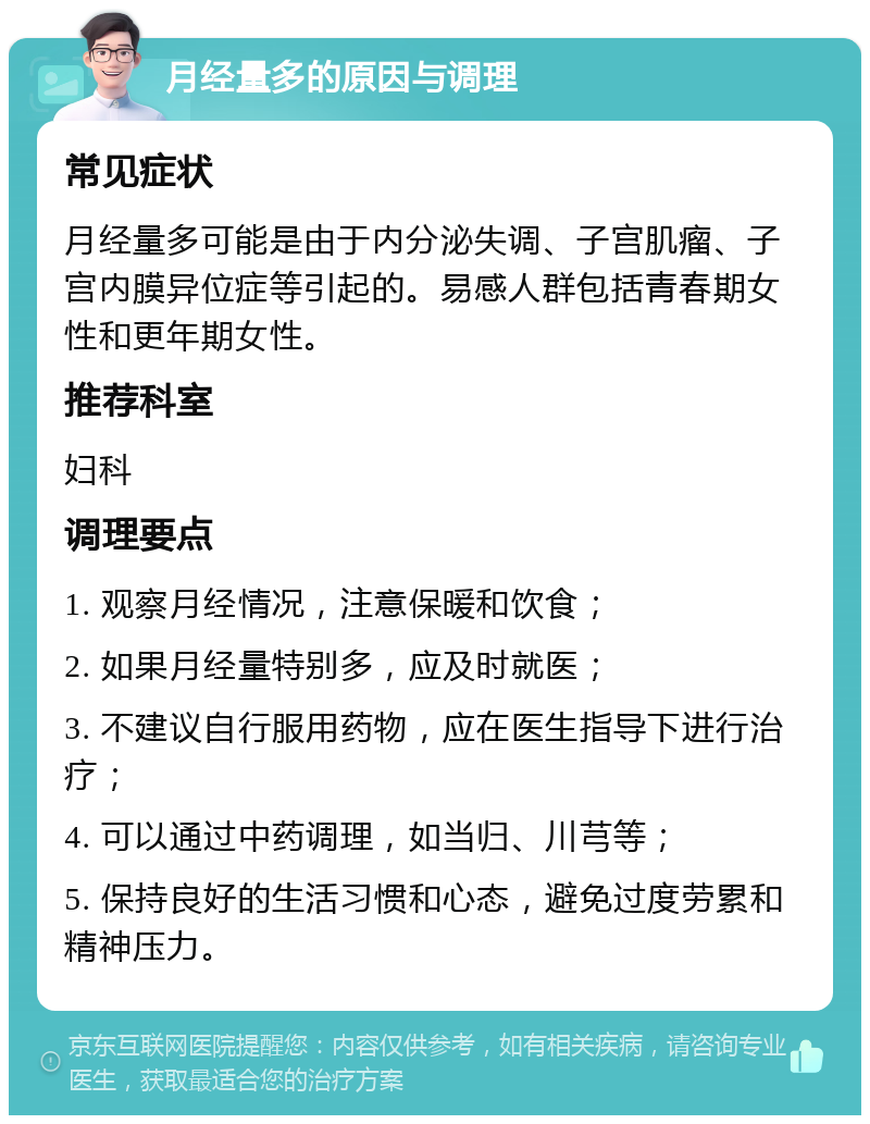 月经量多的原因与调理 常见症状 月经量多可能是由于内分泌失调、子宫肌瘤、子宫内膜异位症等引起的。易感人群包括青春期女性和更年期女性。 推荐科室 妇科 调理要点 1. 观察月经情况，注意保暖和饮食； 2. 如果月经量特别多，应及时就医； 3. 不建议自行服用药物，应在医生指导下进行治疗； 4. 可以通过中药调理，如当归、川芎等； 5. 保持良好的生活习惯和心态，避免过度劳累和精神压力。