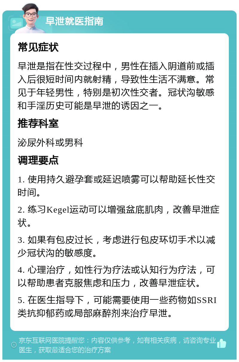 早泄就医指南 常见症状 早泄是指在性交过程中，男性在插入阴道前或插入后很短时间内就射精，导致性生活不满意。常见于年轻男性，特别是初次性交者。冠状沟敏感和手淫历史可能是早泄的诱因之一。 推荐科室 泌尿外科或男科 调理要点 1. 使用持久避孕套或延迟喷雾可以帮助延长性交时间。 2. 练习Kegel运动可以增强盆底肌肉，改善早泄症状。 3. 如果有包皮过长，考虑进行包皮环切手术以减少冠状沟的敏感度。 4. 心理治疗，如性行为疗法或认知行为疗法，可以帮助患者克服焦虑和压力，改善早泄症状。 5. 在医生指导下，可能需要使用一些药物如SSRI类抗抑郁药或局部麻醉剂来治疗早泄。