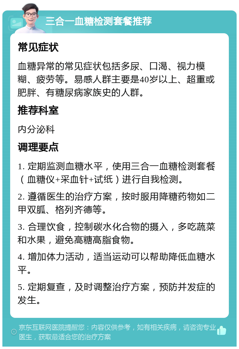 三合一血糖检测套餐推荐 常见症状 血糖异常的常见症状包括多尿、口渴、视力模糊、疲劳等。易感人群主要是40岁以上、超重或肥胖、有糖尿病家族史的人群。 推荐科室 内分泌科 调理要点 1. 定期监测血糖水平，使用三合一血糖检测套餐（血糖仪+采血针+试纸）进行自我检测。 2. 遵循医生的治疗方案，按时服用降糖药物如二甲双胍、格列齐德等。 3. 合理饮食，控制碳水化合物的摄入，多吃蔬菜和水果，避免高糖高脂食物。 4. 增加体力活动，适当运动可以帮助降低血糖水平。 5. 定期复查，及时调整治疗方案，预防并发症的发生。