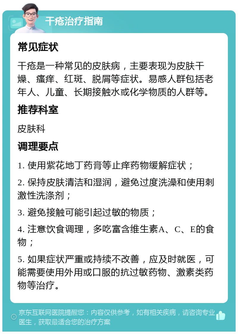 干疮治疗指南 常见症状 干疮是一种常见的皮肤病，主要表现为皮肤干燥、瘙痒、红斑、脱屑等症状。易感人群包括老年人、儿童、长期接触水或化学物质的人群等。 推荐科室 皮肤科 调理要点 1. 使用紫花地丁药膏等止痒药物缓解症状； 2. 保持皮肤清洁和湿润，避免过度洗澡和使用刺激性洗涤剂； 3. 避免接触可能引起过敏的物质； 4. 注意饮食调理，多吃富含维生素A、C、E的食物； 5. 如果症状严重或持续不改善，应及时就医，可能需要使用外用或口服的抗过敏药物、激素类药物等治疗。