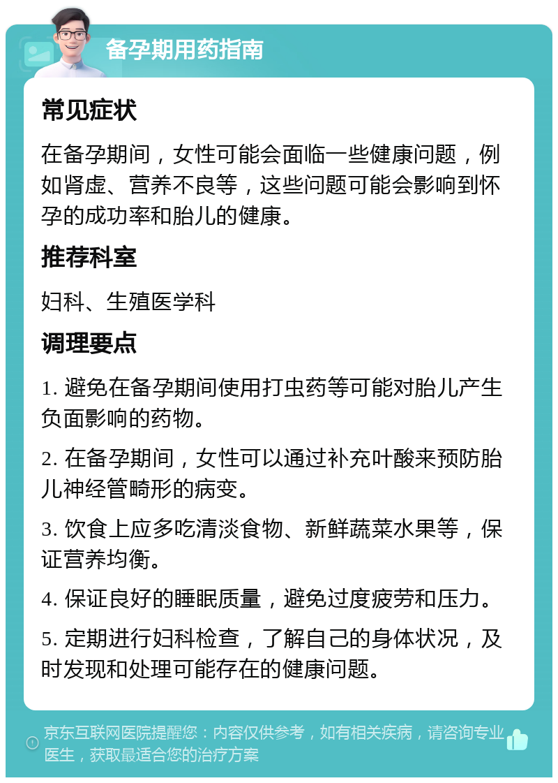 备孕期用药指南 常见症状 在备孕期间，女性可能会面临一些健康问题，例如肾虚、营养不良等，这些问题可能会影响到怀孕的成功率和胎儿的健康。 推荐科室 妇科、生殖医学科 调理要点 1. 避免在备孕期间使用打虫药等可能对胎儿产生负面影响的药物。 2. 在备孕期间，女性可以通过补充叶酸来预防胎儿神经管畸形的病变。 3. 饮食上应多吃清淡食物、新鲜蔬菜水果等，保证营养均衡。 4. 保证良好的睡眠质量，避免过度疲劳和压力。 5. 定期进行妇科检查，了解自己的身体状况，及时发现和处理可能存在的健康问题。