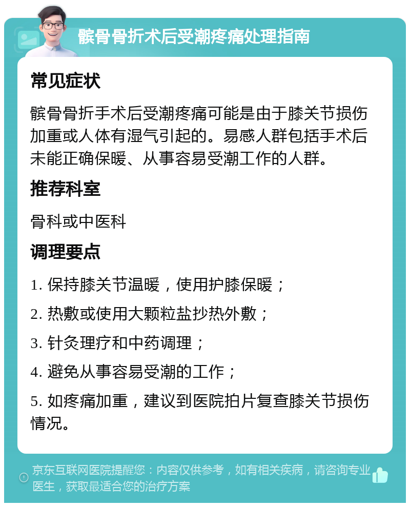 髌骨骨折术后受潮疼痛处理指南 常见症状 髌骨骨折手术后受潮疼痛可能是由于膝关节损伤加重或人体有湿气引起的。易感人群包括手术后未能正确保暖、从事容易受潮工作的人群。 推荐科室 骨科或中医科 调理要点 1. 保持膝关节温暖，使用护膝保暖； 2. 热敷或使用大颗粒盐抄热外敷； 3. 针灸理疗和中药调理； 4. 避免从事容易受潮的工作； 5. 如疼痛加重，建议到医院拍片复查膝关节损伤情况。