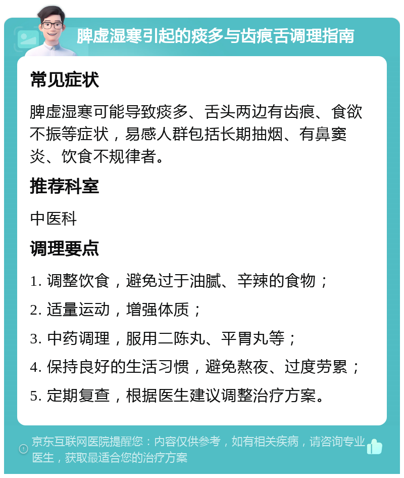 脾虚湿寒引起的痰多与齿痕舌调理指南 常见症状 脾虚湿寒可能导致痰多、舌头两边有齿痕、食欲不振等症状，易感人群包括长期抽烟、有鼻窦炎、饮食不规律者。 推荐科室 中医科 调理要点 1. 调整饮食，避免过于油腻、辛辣的食物； 2. 适量运动，增强体质； 3. 中药调理，服用二陈丸、平胃丸等； 4. 保持良好的生活习惯，避免熬夜、过度劳累； 5. 定期复查，根据医生建议调整治疗方案。